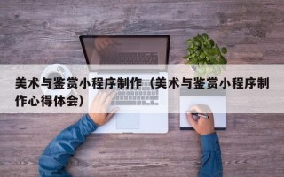 绵阳美术与鉴赏小程序制作（美术与鉴赏小程序制作心得体会）