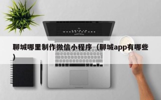 绵阳聊城哪里制作微信小程序（聊城app有哪些）