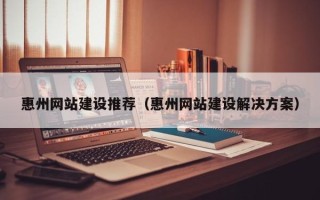 绵阳惠州网站建设推荐（惠州网站建设解决方案）