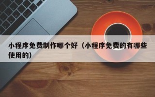 绵阳小程序免费制作哪个好（小程序免费的有哪些使用的）