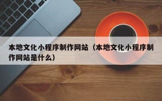绵阳本地文化小程序制作网站（本地文化小程序制作网站是什么）