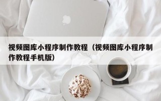 绵阳视频图库小程序制作教程（视频图库小程序制作教程手机版）